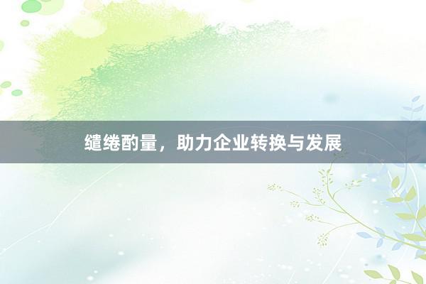 缱绻酌量，助力企业转换与发展